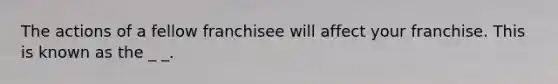 The actions of a fellow franchisee will affect your franchise. This is known as the _ _.