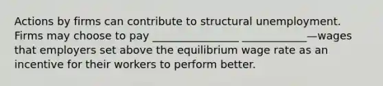 Actions by firms can contribute to structural unemployment. Firms may choose to pay ________________ ____________—wages that employers set above the equilibrium wage rate as an incentive for their workers to perform better.