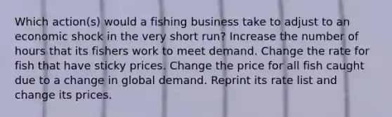 Which action(s) would a fishing business take to adjust to an economic shock in the very short run? Increase the number of hours that its fishers work to meet demand. Change the rate for fish that have sticky prices. Change the price for all fish caught due to a change in global demand. Reprint its rate list and change its prices.