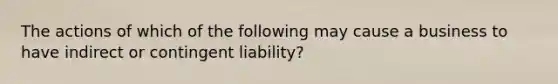 The actions of which of the following may cause a business to have indirect or contingent liability?