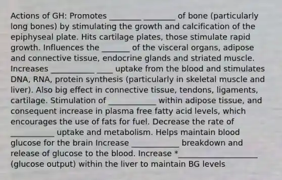 Actions of GH: Promotes ________ ________ of bone (particularly long bones) by stimulating the growth and calcification of the epiphyseal plate. Hits cartilage plates, those stimulate rapid growth. Influences the _______ of the visceral organs, adipose and connective tissue, endocrine glands and striated muscle. Increases ___________ ____ uptake from the blood and stimulates DNA, RNA, protein synthesis (particularly in skeletal muscle and liver). Also big effect in connective tissue, tendons, ligaments, cartilage. Stimulation of ____________ within adipose tissue, and consequent increase in plasma free fatty acid levels, which encourages the use of fats for fuel. Decrease the rate of ___________ uptake and metabolism. Helps maintain blood glucose for the brain Increase ____________ breakdown and release of glucose to the blood. Increase *____________________ (glucose output) within the liver to maintain BG levels