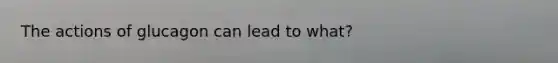 The actions of glucagon can lead to what?