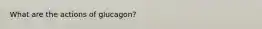 What are the actions of glucagon?