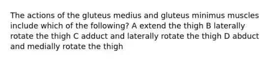 The actions of the gluteus medius and gluteus minimus muscles include which of the following? A extend the thigh B laterally rotate the thigh C adduct and laterally rotate the thigh D abduct and medially rotate the thigh