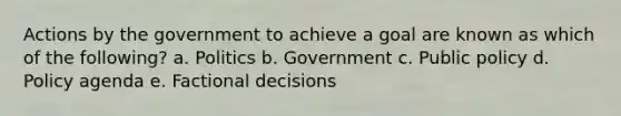 Actions by the government to achieve a goal are known as which of the following? a. Politics b. Government c. Public policy d. Policy agenda e. Factional decisions