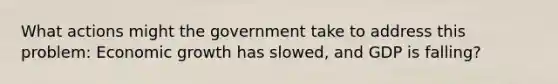 What actions might the government take to address this problem: Economic growth has slowed, and GDP is falling?