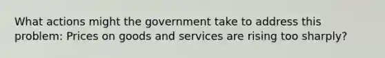 What actions might the government take to address this problem: Prices on goods and services are rising too sharply?