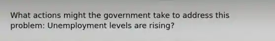 What actions might the government take to address this problem: Unemployment levels are rising?