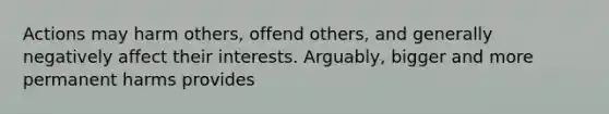 Actions may harm others, offend others, and generally negatively affect their interests. Arguably, bigger and more permanent harms provides