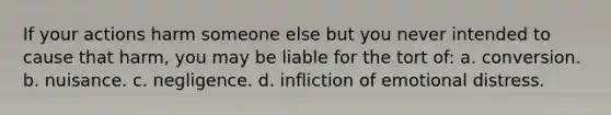 If your actions harm someone else but you never intended to cause that harm, you may be liable for the tort of: a. conversion. b. nuisance. c. negligence. d. infliction of emotional distress.