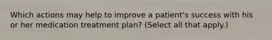 Which actions may help to improve a patient's success with his or her medication treatment plan? (Select all that apply.)