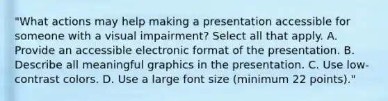 "What actions may help making a presentation accessible for someone with a visual impairment? Select all that apply. A. Provide an accessible electronic format of the presentation. B. Describe all meaningful graphics in the presentation. C. Use low-contrast colors. D. Use a large font size (minimum 22 points)."