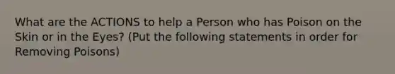 What are the ACTIONS to help a Person who has Poison on the Skin or in the Eyes? (Put the following statements in order for Removing Poisons)