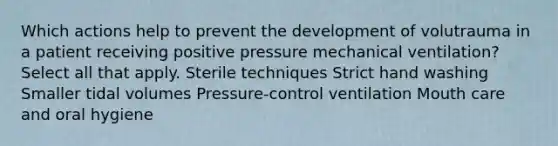 Which actions help to prevent the development of volutrauma in a patient receiving positive pressure mechanical ventilation? Select all that apply. Sterile techniques Strict hand washing Smaller tidal volumes Pressure-control ventilation Mouth care and oral hygiene