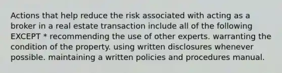 Actions that help reduce the risk associated with acting as a broker in a real estate transaction include all of the following EXCEPT * recommending the use of other experts. warranting the condition of the property. using written disclosures whenever possible. maintaining a written policies and procedures manual.