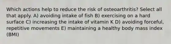 Which actions help to reduce the risk of osteoarthritis? Select all that apply. A) avoiding intake of fish B) exercising on a hard surface C) increasing the intake of vitamin K D) avoiding forceful, repetitive movements E) maintaining a healthy body mass index (BMI)