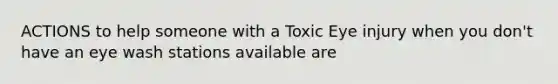 ACTIONS to help someone with a Toxic Eye injury when you don't have an eye wash stations available are