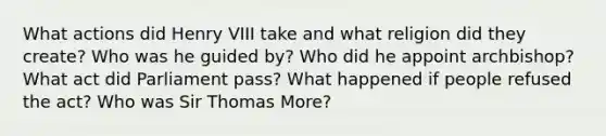 What actions did Henry VIII take and what religion did they create? Who was he guided by? Who did he appoint archbishop? What act did Parliament pass? What happened if people refused the act? Who was Sir Thomas More?