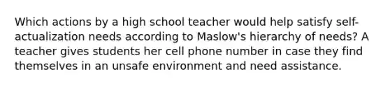 Which actions by a high school teacher would help satisfy self-actualization needs according to Maslow's hierarchy of needs? A teacher gives students her cell phone number in case they find themselves in an unsafe environment and need assistance.