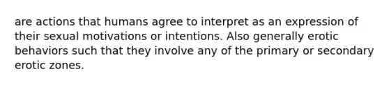 are actions that humans agree to interpret as an expression of their sexual motivations or intentions. Also generally erotic behaviors such that they involve any of the primary or secondary erotic zones.