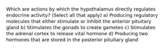 Which are actions by which the hypothalamus directly regulates endocrine activity? (Select all that apply) a) Producing regulatory molecules that either stimulate or inhibit the anterior pituitary gland b) Stimulates the gonads to create gametes c) Stimulates the adrenal cortex to release vital hormone d) Producing two hormones that are stored in the posterior pituitary gland