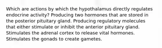 Which are actions by which the hypothalamus directly regulates endocrine activity? Producing two hormones that are stored in the posterior pituitary gland. Producing regulatory molecules that either stimulate or inhibit the anterior pituitary gland. Stimulates the adrenal cortex to release vital hormones. Stimulates the gonads to create gametes.