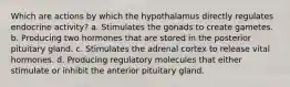 Which are actions by which the hypothalamus directly regulates endocrine activity? a. Stimulates the gonads to create gametes. b. Producing two hormones that are stored in the posterior pituitary gland. c. Stimulates the adrenal cortex to release vital hormones. d. Producing regulatory molecules that either stimulate or inhibit the anterior pituitary gland.