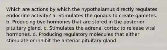 Which are actions by which the hypothalamus directly regulates endocrine activity? a. Stimulates the gonads to create gametes. b. Producing two hormones that are stored in the posterior pituitary gland. c. Stimulates the adrenal cortex to release vital hormones. d. Producing regulatory molecules that either stimulate or inhibit the anterior pituitary gland.