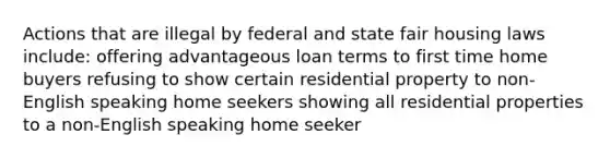 Actions that are illegal by federal and state fair housing laws include: offering advantageous loan terms to first time home buyers refusing to show certain residential property to non-English speaking home seekers showing all residential properties to a non-English speaking home seeker