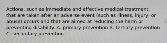 Actions, such as immediate and effective medical treatment, that are taken after an adverse event (such as illness, injury, or abuse) occurs and that are aimed at reducing the harm or preventing disability. A. primary prevention B. tertiary prevention C. secondary prevention