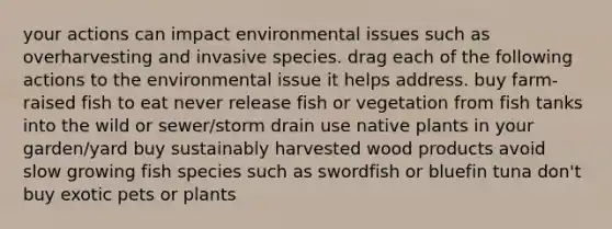 your actions can impact environmental issues such as overharvesting and invasive species. drag each of the following actions to the environmental issue it helps address. buy farm-raised fish to eat never release fish or vegetation from fish tanks into the wild or sewer/storm drain use native plants in your garden/yard buy sustainably harvested wood products avoid slow growing fish species such as swordfish or bluefin tuna don't buy exotic pets or plants