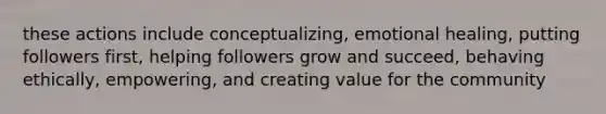 these actions include conceptualizing, emotional healing, putting followers first, helping followers grow and succeed, behaving ethically, empowering, and creating value for the community