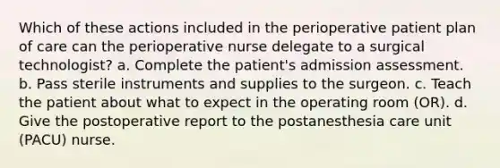 Which of these actions included in the perioperative patient plan of care can the perioperative nurse delegate to a surgical technologist? a. Complete the patient's admission assessment. b. Pass sterile instruments and supplies to the surgeon. c. Teach the patient about what to expect in the operating room (OR). d. Give the postoperative report to the postanesthesia care unit (PACU) nurse.