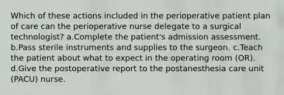 Which of these actions included in the perioperative patient plan of care can the perioperative nurse delegate to a surgical technologist? a.Complete the patient's admission assessment. b.Pass sterile instruments and supplies to the surgeon. c.Teach the patient about what to expect in the operating room (OR). d.Give the postoperative report to the postanesthesia care unit (PACU) nurse.