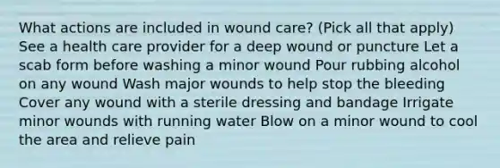 What actions are included in wound care? (Pick all that apply) See a health care provider for a deep wound or puncture Let a scab form before washing a minor wound Pour rubbing alcohol on any wound Wash major wounds to help stop the bleeding Cover any wound with a sterile dressing and bandage Irrigate minor wounds with running water Blow on a minor wound to cool the area and relieve pain