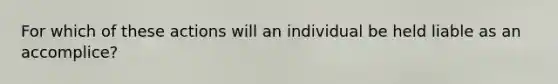 For which of these actions will an individual be held liable as an accomplice?