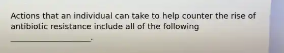 Actions that an individual can take to help counter the rise of antibiotic resistance include all of the following ____________________.