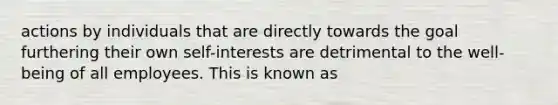 actions by individuals that are directly towards the goal furthering their own self-interests are detrimental to the well-being of all employees. This is known as