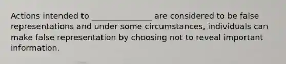 Actions intended to _______________ are considered to be false representations and under some circumstances, individuals can make false representation by choosing not to reveal important information.