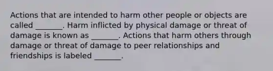 Actions that are intended to harm other people or objects are called _______. Harm inflicted by physical damage or threat of damage is known as _______. Actions that harm others through damage or threat of damage to peer relationships and friendships is labeled _______.