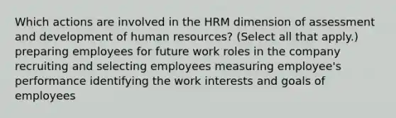 Which actions are involved in the HRM dimension of assessment and development of human resources? (Select all that apply.) preparing employees for future work roles in the company recruiting and selecting employees measuring employee's performance identifying the work interests and goals of employees