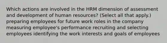 Which actions are involved in the HRM dimension of assessment and development of human resources? (Select all that apply.) preparing employees for future work roles in the company measuring employee's performance recruiting and selecting employees identifying the work interests and goals of employees