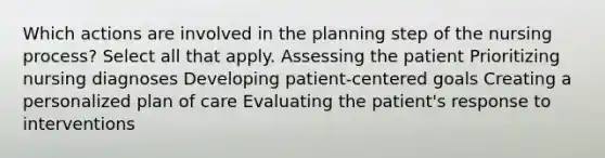 Which actions are involved in the planning step of the nursing process? Select all that apply. Assessing the patient Prioritizing nursing diagnoses Developing patient-centered goals Creating a personalized plan of care Evaluating the patient's response to interventions