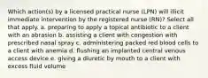 Which action(s) by a licensed practical nurse (LPN) will illicit immediate intervention by the registered nurse (RN)? Select all that apply. a. preparing to apply a topical antibiotic to a client with an abrasion b. assisting a client with congestion with prescribed nasal spray c. administering packed red blood cells to a client with anemia d. flushing an implanted central venous access device e. giving a diuretic by mouth to a client with excess fluid volume