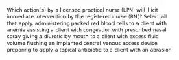 Which action(s) by a licensed practical nurse (LPN) will illicit immediate intervention by the registered nurse (RN)? Select all that apply. administering packed red blood cells to a client with anemia assisting a client with congestion with prescribed nasal spray giving a diuretic by mouth to a client with excess fluid volume flushing an implanted central venous access device preparing to apply a topical antibiotic to a client with an abrasion