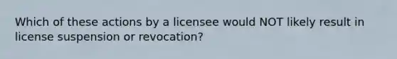 Which of these actions by a licensee would NOT likely result in license suspension or revocation?