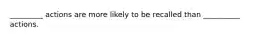 _________ actions are more likely to be recalled than __________ actions.
