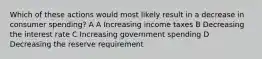 Which of these actions would most likely result in a decrease in consumer spending? A A Increasing income taxes B Decreasing the interest rate C Increasing government spending D Decreasing the reserve requirement