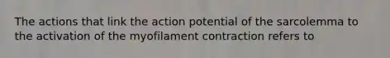 The actions that link the action potential of the sarcolemma to the activation of the myofilament contraction refers to