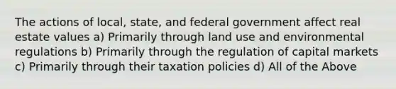 The actions of local, state, and federal government affect real estate values a) Primarily through land use and environmental regulations b) Primarily through the regulation of capital markets c) Primarily through their taxation policies d) All of the Above